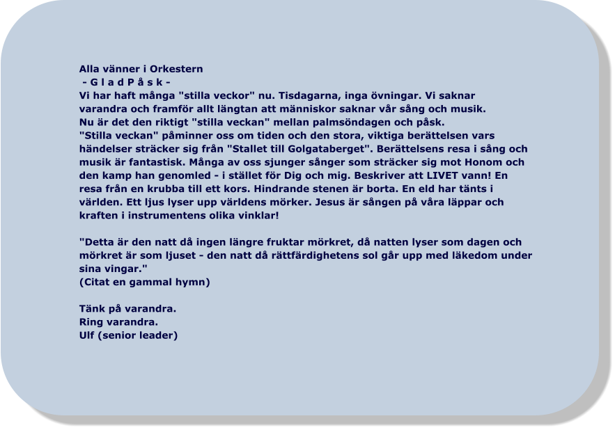 Alla vänner i Orkestern  - G l a d P å s k - Vi har haft många "stilla veckor" nu. Tisdagarna, inga övningar. Vi saknar varandra och framför allt längtan att människor saknar vår sång och musik.  Nu är det den riktigt "stilla veckan" mellan palmsöndagen och påsk.  "Stilla veckan" påminner oss om tiden och den stora, viktiga berättelsen vars  händelser sträcker sig från "Stallet till Golgataberget". Berättelsens resa i sång och  musik är fantastisk. Många av oss sjunger sånger som sträcker sig mot Honom och  den kamp han genomled - i stället för Dig och mig. Beskriver att LIVET vann! En  resa från en krubba till ett kors. Hindrande stenen är borta. En eld har tänts i  världen. Ett ljus lyser upp världens mörker. Jesus är sången på våra läppar och  kraften i instrumentens olika vinklar!   "Detta är den natt då ingen längre fruktar mörkret, då natten lyser som dagen och  mörkret är som ljuset - den natt då rättfärdighetens sol går upp med läkedom under  sina vingar."  (Citat en gammal hymn)  Tänk på varandra.  Ring varandra.  Ulf (senior leader)
