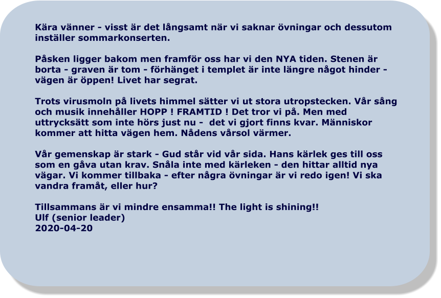 Kära vänner - visst är det långsamt när vi saknar övningar och dessutom inställer sommarkonserten.  Påsken ligger bakom men framför oss har vi den NYA tiden. Stenen är borta - graven är tom - förhänget i templet är inte längre något hinder - vägen är öppen! Livet har segrat.  Trots virusmoln på livets himmel sätter vi ut stora utropstecken. Vår sång och musik innehåller HOPP ! FRAMTID ! Det tror vi på. Men med uttrycksätt som inte hörs just nu -  det vi gjort finns kvar. Människor kommer att hitta vägen hem. Nådens vårsol värmer.  Vår gemenskap är stark - Gud står vid vår sida. Hans kärlek ges till oss som en gåva utan krav. Snåla inte med kärleken - den hittar alltid nya vägar. Vi kommer tillbaka - efter några övningar är vi redo igen! Vi ska vandra framåt, eller hur?   Tillsammans är vi mindre ensamma!! The light is shining!! Ulf (senior leader) 2020-04-20