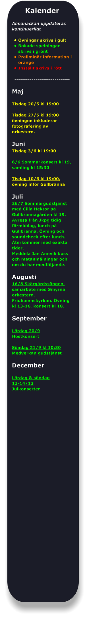 Kalender  Almanackan uppdateras kontinuerligt  •	Övningar skrivs i gult •	Bokade spelningar skrivs i grönt •	Preliminär information i orange •	Inställt skrivs i rött -----------------------------  Maj  Tisdag 20/5 kl 19:00  Tisdag 27/5 kl 19:00 övningen inkluderar fotografering av orkestern.  Juni Tisdag 3/6 kl 19:00  6/6 Sommarkonsert kl 19, samling kl 15:30  Tisdag 10/6 kl 19:00, övning inför Gullbranna  Juli 26/7 Sommargudstjänst med Cilla Hektor på Gullbrannagården kl 19. Avresa från Jkpg tidig förmiddag, lunch på Gullbranna. Övning och soundcheck efter lunch. Återkommer med exakta tider. Meddela Jan Annvik buss och matanmälningar och om du har medföljande.  Augusti 16/8 Skärgårdssången, samarbete med Smyrna orkestern. Fridhamnskyrkan. Övning kl 13-16, konsert kl 18.  September  Lördag 20/9  Höstkonsert  Söndag 21/9 kl 10:30 Medverkan gudstjänst  December  Lördag & söndag  13-14/12  Julkonserter