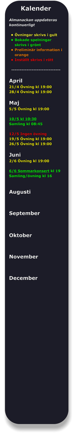 Kalender  Almanackan uppdateras kontinuerligt  •	Övningar skrivs i gult •	Bokade spelningar skrivs i grönt •	Preliminär information i orange •	Inställt skrivs i rött -----------------------------  April 21/4 Övning kl 19:00 28/4 Övning kl 19:00  Maj 5/5 Övning kl 19:00  10/5 kl 10:30 Samling kl 08:45  12/5 Ingen övning 19/5 Övning kl 19:00 26/5 Övning kl 19:00  Juni 2/6 Övning kl 19:00  6/6 Sommarkonsert kl 19 Samling/övning kl 16   Augusti   September    Oktober   November   December